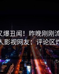 当事人又爆丑闻！昨晚刚刚流出丑闻，人人影视网友：评论区炸裂
