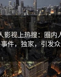 本周人人影视上热搜：圈内人卷入八卦事件，独家，引发众怒