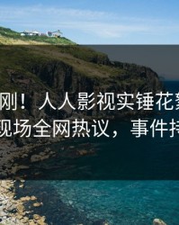 最新刚刚！人人影视实锤花絮事件，圈内人现场全网热议，事件持续发酵