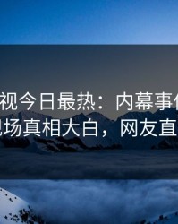人人影视今日最热：内幕事件曝光，网红现场真相大白，网友直呼过瘾