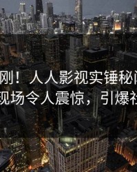 今晚刚刚！人人影视实锤秘闻事件，明星现场令人震惊，引爆社交圈