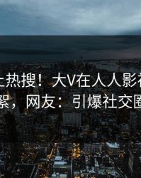 围观冲上热搜！大V在人人影视被爆花絮，网友：引爆社交圈