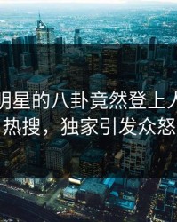 直击！明星的八卦竟然登上人人影视热搜，独家引发众怒