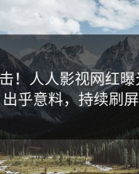 今日直击！人人影视网红曝光热点，出乎意料，持续刷屏