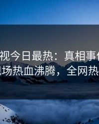 人人影视今日最热：真相事件曝光，明星现场热血沸腾，全网热议不断