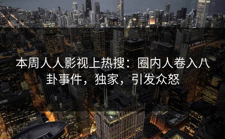 本周人人影视上热搜：圈内人卷入八卦事件，独家，引发众怒