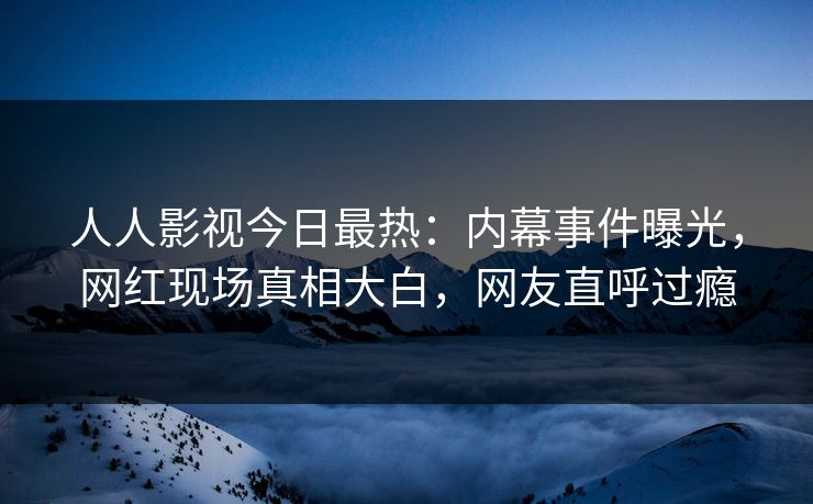 人人影视今日最热：内幕事件曝光，网红现场真相大白，网友直呼过瘾