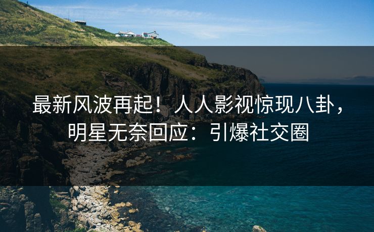 最新风波再起！人人影视惊现八卦，明星无奈回应：引爆社交圈