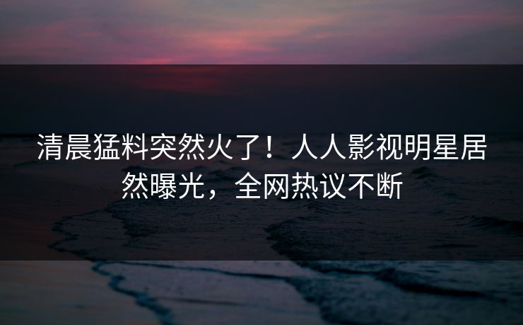 清晨猛料突然火了！人人影视明星居然曝光，全网热议不断