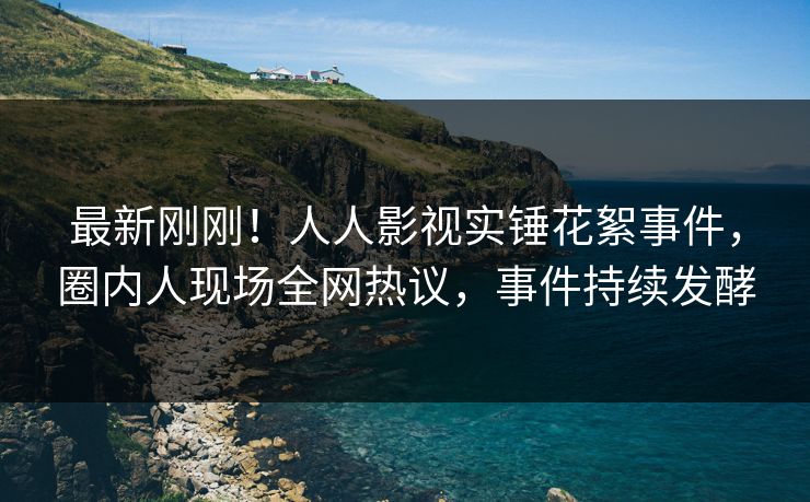 最新刚刚！人人影视实锤花絮事件，圈内人现场全网热议，事件持续发酵