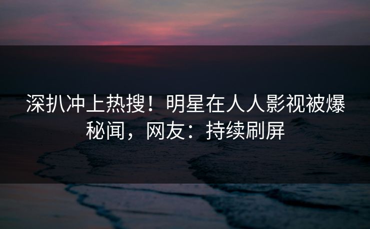 深扒冲上热搜！明星在人人影视被爆秘闻，网友：持续刷屏