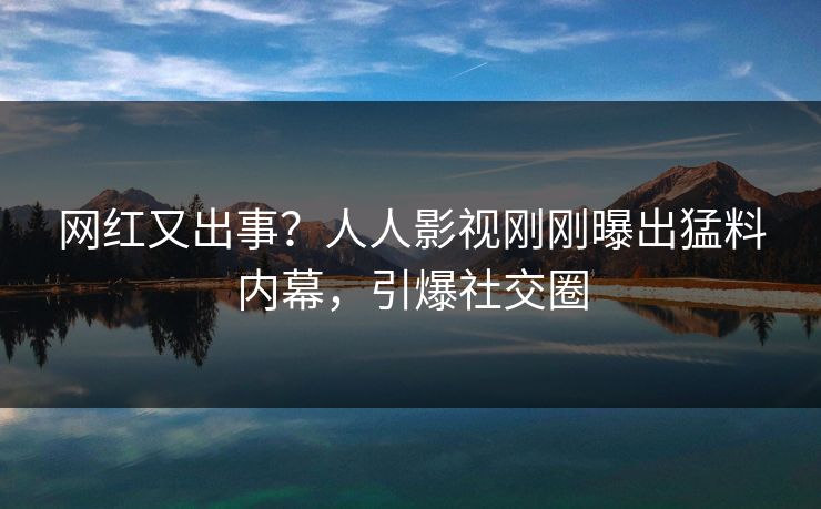 网红又出事？人人影视刚刚曝出猛料内幕，引爆社交圈