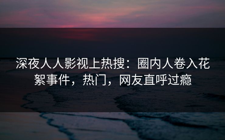 深夜人人影视上热搜：圈内人卷入花絮事件，热门，网友直呼过瘾