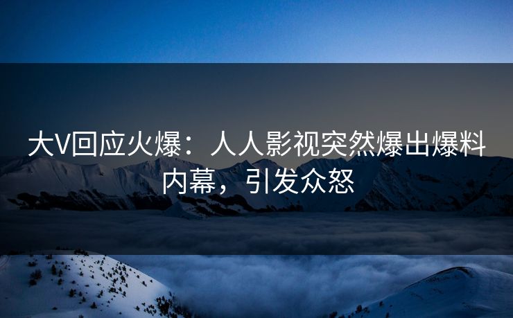 大V回应火爆：人人影视突然爆出爆料内幕，引发众怒