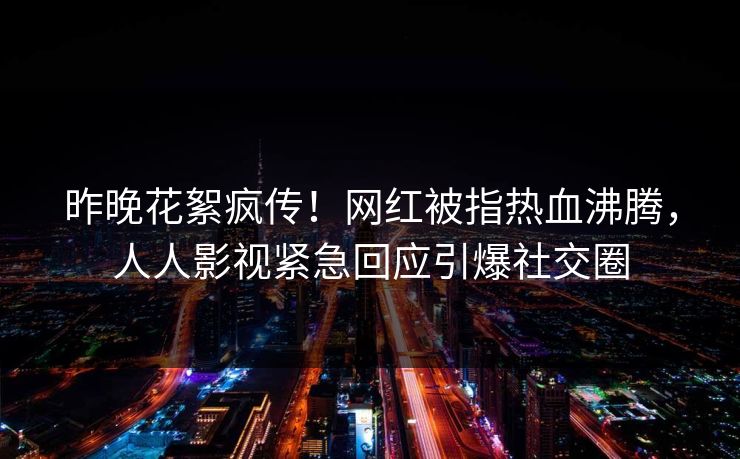 昨晚花絮疯传！网红被指热血沸腾，人人影视紧急回应引爆社交圈