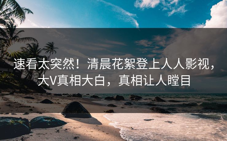 速看太突然！清晨花絮登上人人影视，大V真相大白，真相让人瞠目