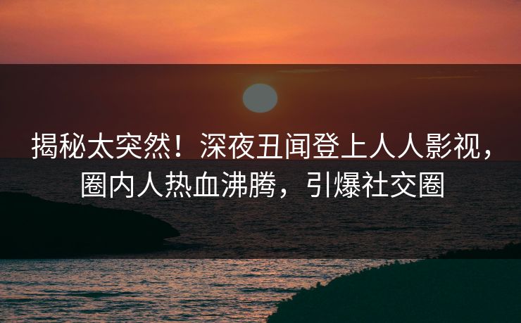 揭秘太突然！深夜丑闻登上人人影视，圈内人热血沸腾，引爆社交圈