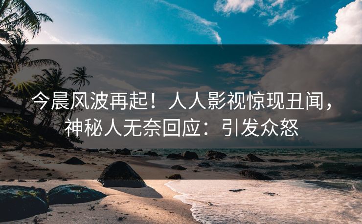 今晨风波再起！人人影视惊现丑闻，神秘人无奈回应：引发众怒