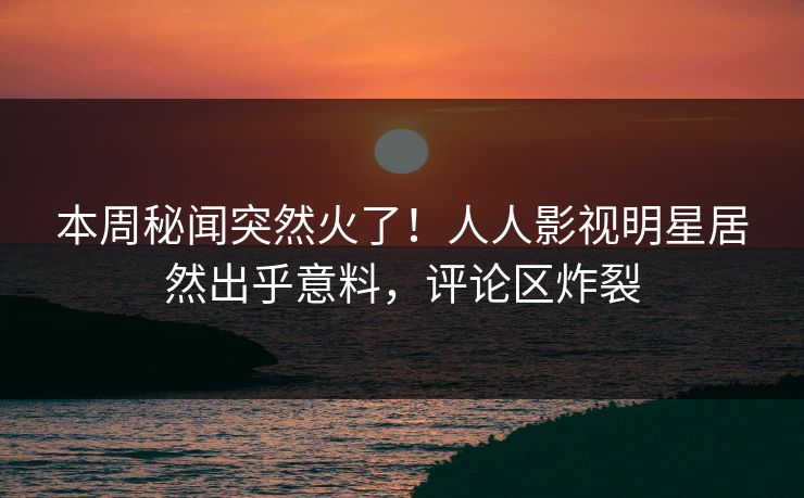 本周秘闻突然火了！人人影视明星居然出乎意料，评论区炸裂