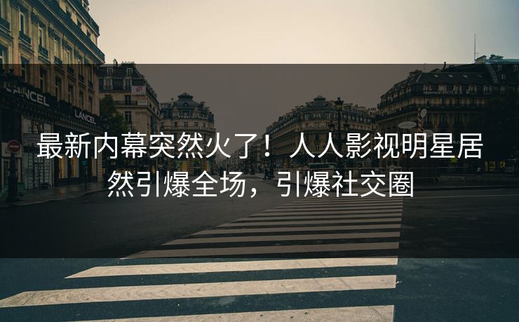 最新内幕突然火了！人人影视明星居然引爆全场，引爆社交圈