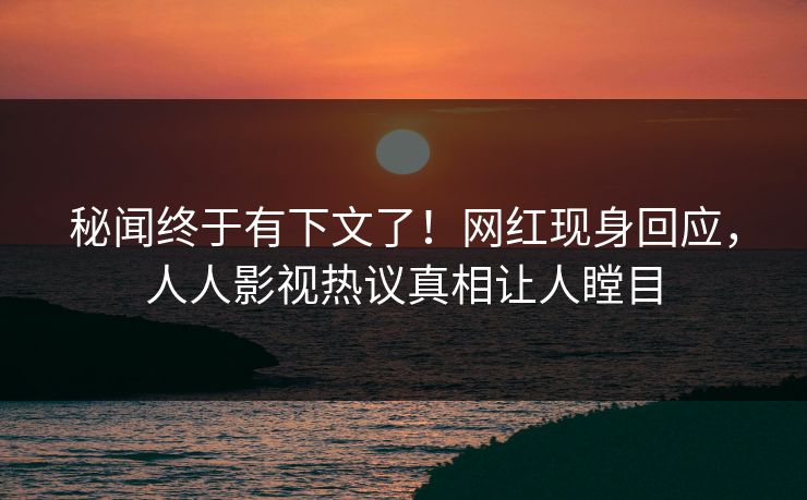 秘闻终于有下文了！网红现身回应，人人影视热议真相让人瞠目