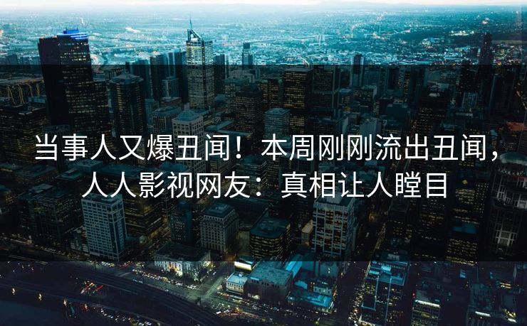 当事人又爆丑闻！本周刚刚流出丑闻，人人影视网友：真相让人瞠目