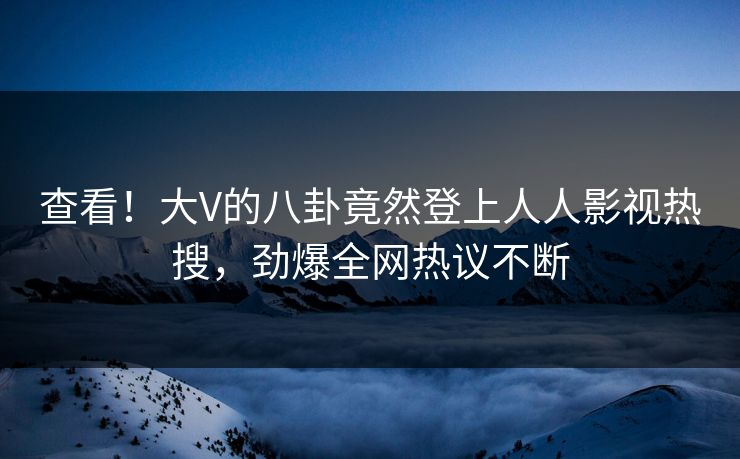 查看！大V的八卦竟然登上人人影视热搜，劲爆全网热议不断