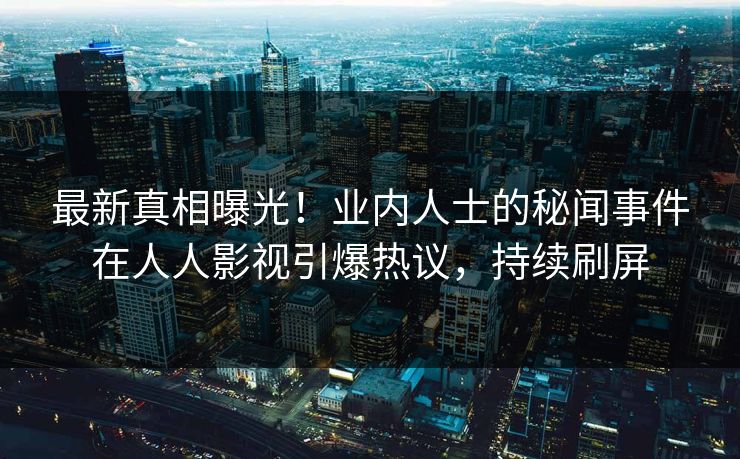最新真相曝光！业内人士的秘闻事件在人人影视引爆热议，持续刷屏