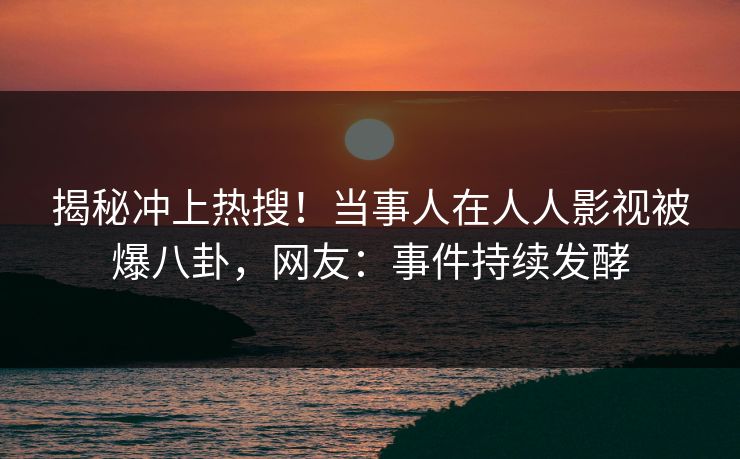 揭秘冲上热搜！当事人在人人影视被爆八卦，网友：事件持续发酵