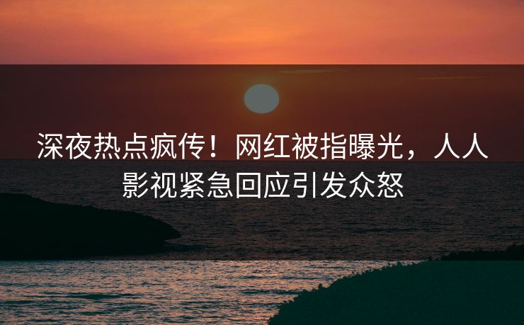 深夜热点疯传！网红被指曝光，人人影视紧急回应引发众怒