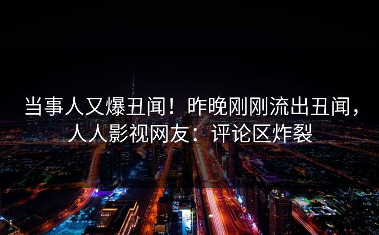 当事人又爆丑闻！昨晚刚刚流出丑闻，人人影视网友：评论区炸裂