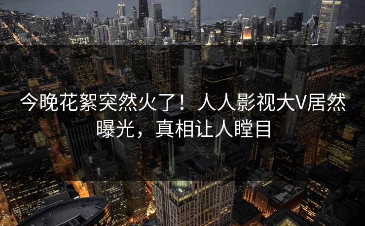 今晚花絮突然火了！人人影视大V居然曝光，真相让人瞠目