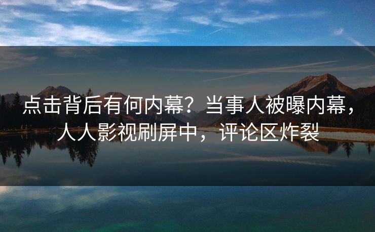 点击背后有何内幕？当事人被曝内幕，人人影视刷屏中，评论区炸裂