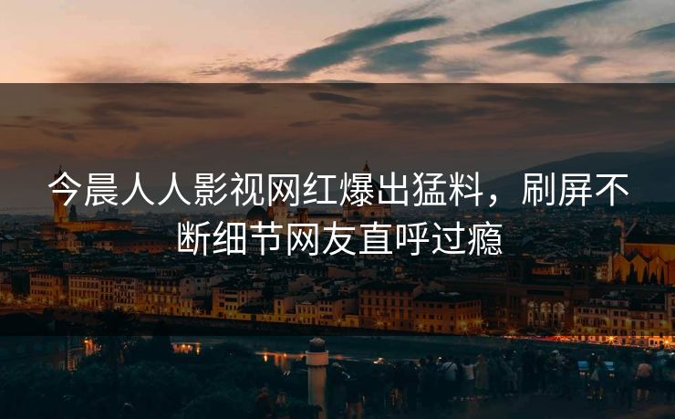 今晨人人影视网红爆出猛料，刷屏不断细节网友直呼过瘾
