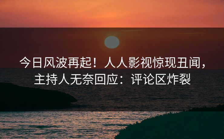 今日风波再起！人人影视惊现丑闻，主持人无奈回应：评论区炸裂
