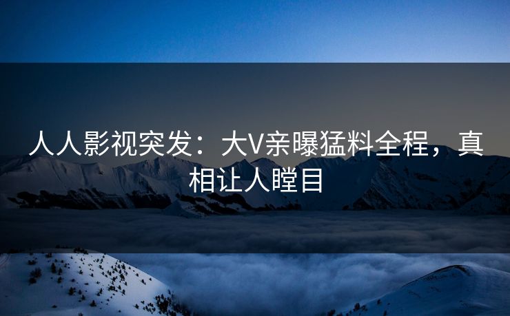 人人影视突发：大V亲曝猛料全程，真相让人瞠目