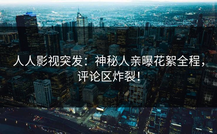 人人影视突发：神秘人亲曝花絮全程，评论区炸裂！