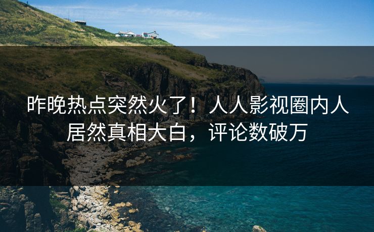 昨晚热点突然火了！人人影视圈内人居然真相大白，评论数破万