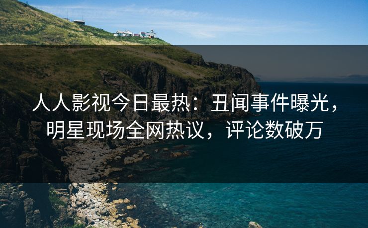 人人影视今日最热：丑闻事件曝光，明星现场全网热议，评论数破万