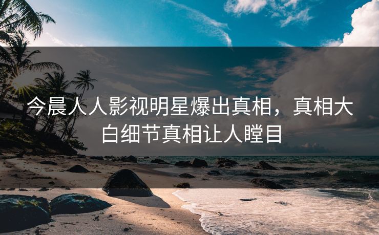 今晨人人影视明星爆出真相，真相大白细节真相让人瞠目