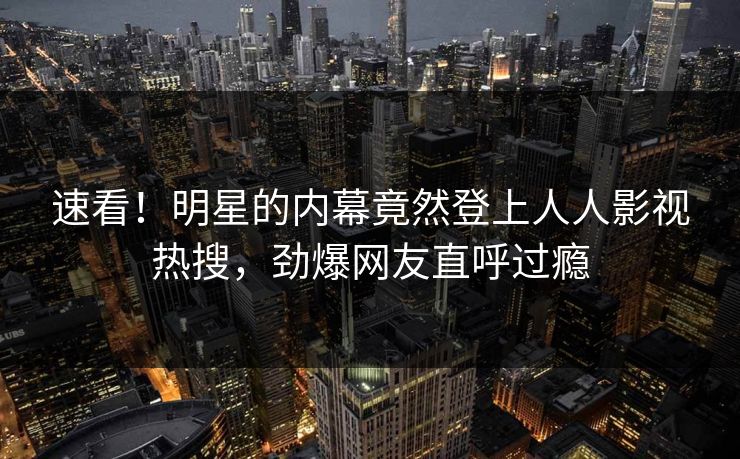 速看！明星的内幕竟然登上人人影视热搜，劲爆网友直呼过瘾