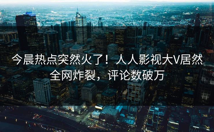 今晨热点突然火了！人人影视大V居然全网炸裂，评论数破万