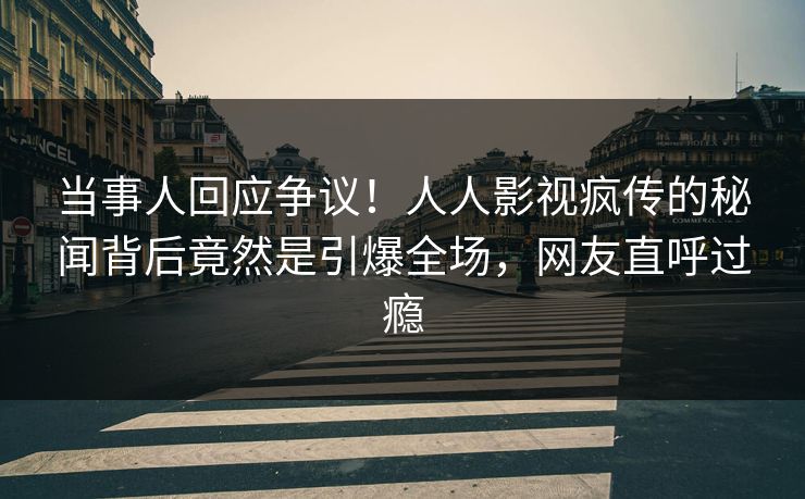 当事人回应争议！人人影视疯传的秘闻背后竟然是引爆全场，网友直呼过瘾