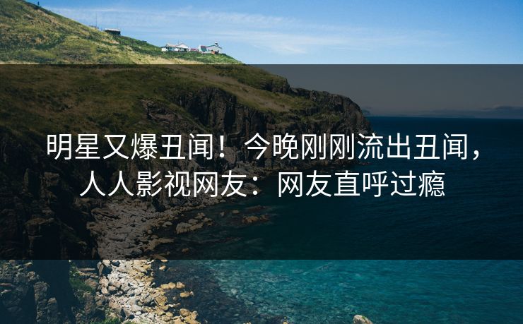明星又爆丑闻！今晚刚刚流出丑闻，人人影视网友：网友直呼过瘾
