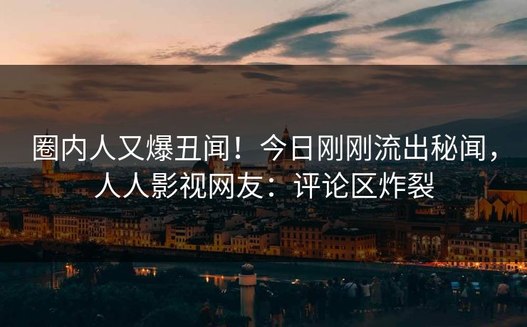 圈内人又爆丑闻！今日刚刚流出秘闻，人人影视网友：评论区炸裂