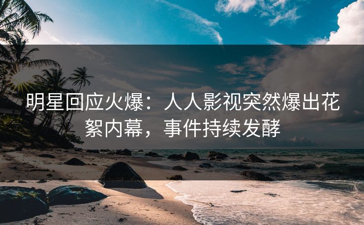 明星回应火爆：人人影视突然爆出花絮内幕，事件持续发酵
