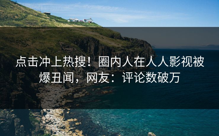 点击冲上热搜！圈内人在人人影视被爆丑闻，网友：评论数破万