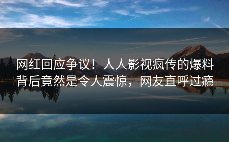 网红回应争议！人人影视疯传的爆料背后竟然是令人震惊，网友直呼过瘾