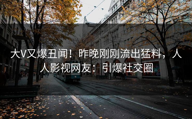 大V又爆丑闻！昨晚刚刚流出猛料，人人影视网友：引爆社交圈