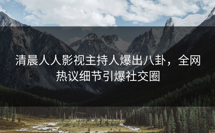 清晨人人影视主持人爆出八卦，全网热议细节引爆社交圈